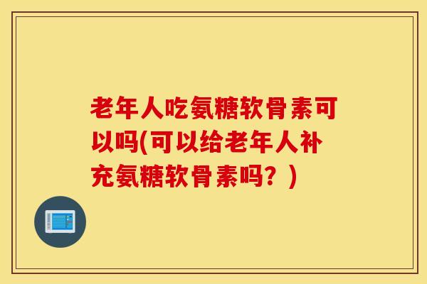 老年人吃氨糖软骨素可以吗(可以给老年人补充氨糖软骨素吗？)