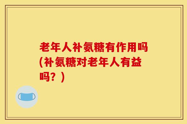老年人补氨糖有作用吗(补氨糖对老年人有益吗？)