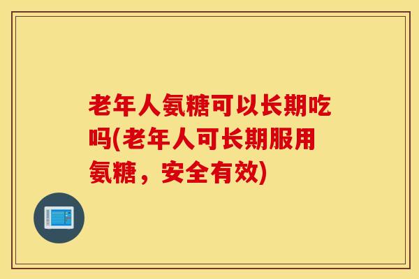 老年人氨糖可以长期吃吗(老年人可长期服用氨糖，安全有效)