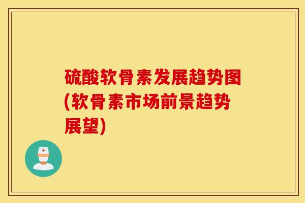硫酸软骨素发展趋势图(软骨素市场前景趋势展望)