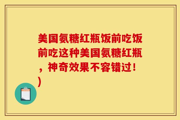 美国氨糖红瓶饭前吃饭前吃这种美国氨糖红瓶，神奇效果不容错过！)