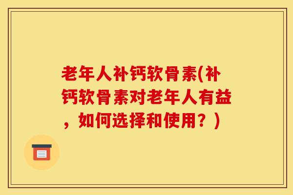 老年人补钙软骨素(补钙软骨素对老年人有益，如何选择和使用？)