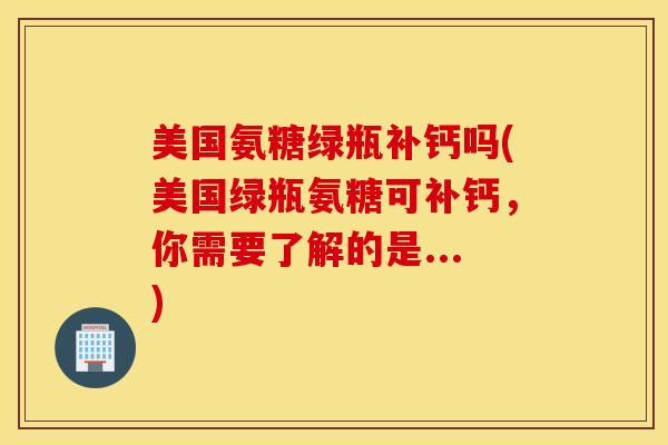 美国氨糖绿瓶补钙吗(美国绿瓶氨糖可补钙，你需要了解的是...)