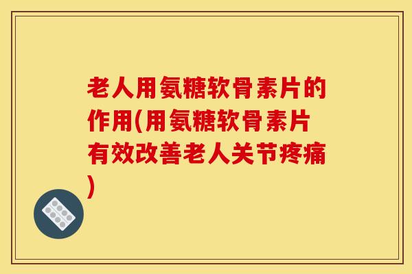 老人用氨糖软骨素片的作用(用氨糖软骨素片有效改善老人关节疼痛)