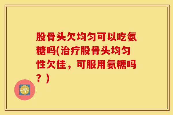 股骨头欠均匀可以吃氨糖吗(治疗股骨头均匀性欠佳，可服用氨糖吗？)