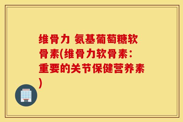 维骨力 氨基葡萄糖软骨素(维骨力软骨素：重要的关节保健营养素)