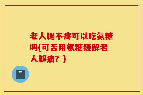 老人腿不疼可以吃氨糖吗(可否用氨糖缓解老人腿痛？)