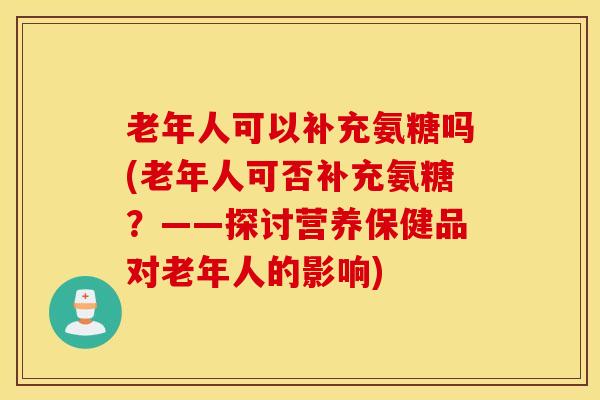 老年人可以补充氨糖吗(老年人可否补充氨糖？——探讨营养保健品对老年人的影响)