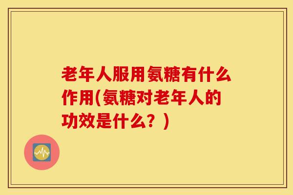 老年人服用氨糖有什么作用(氨糖对老年人的功效是什么？)