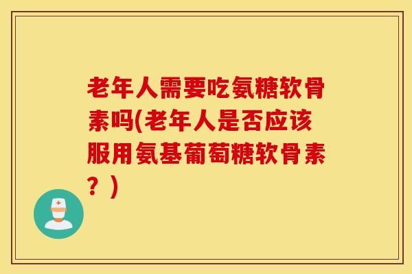 老年人需要吃氨糖软骨素吗(老年人是否应该服用氨基葡萄糖软骨素？)