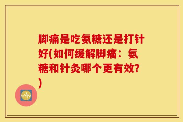 脚痛是吃氨糖还是打针好(如何缓解脚痛：氨糖和针灸哪个更有效？)