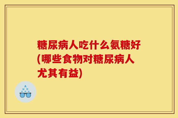 糖尿病人吃什么氨糖好(哪些食物对糖尿病人尤其有益)
