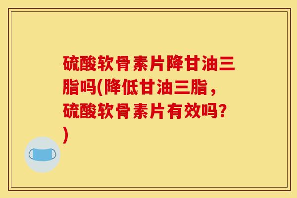 硫酸软骨素片降甘油三脂吗(降低甘油三脂，硫酸软骨素片有效吗？)