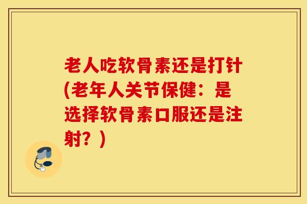 老人吃软骨素还是打针(老年人关节保健：是选择软骨素口服还是注射？)