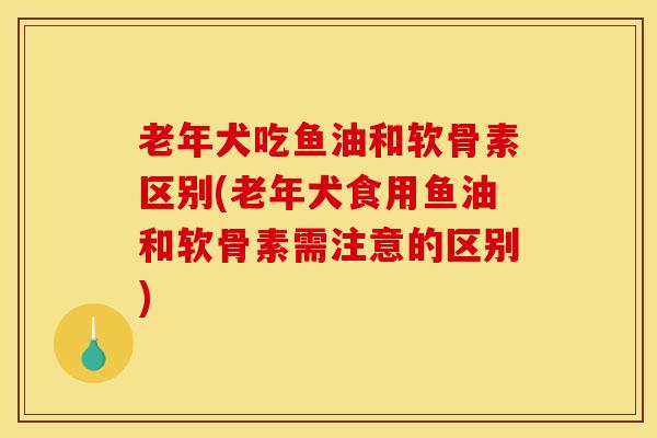 老年犬吃鱼油和软骨素区别(老年犬食用鱼油和软骨素需注意的区别)