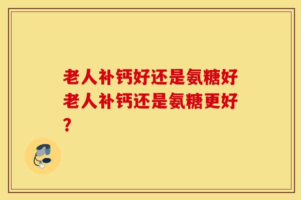 老人补钙好还是氨糖好老人补钙还是氨糖更好？