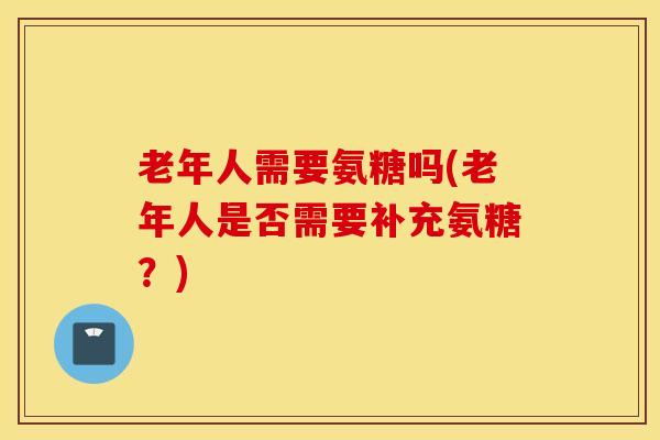老年人需要氨糖吗(老年人是否需要补充氨糖？)