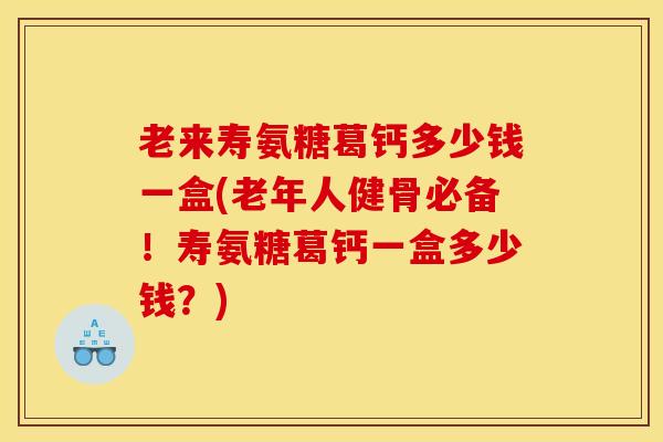 老来寿氨糖葛钙多少钱一盒(老年人健骨必备！寿氨糖葛钙一盒多少钱？)