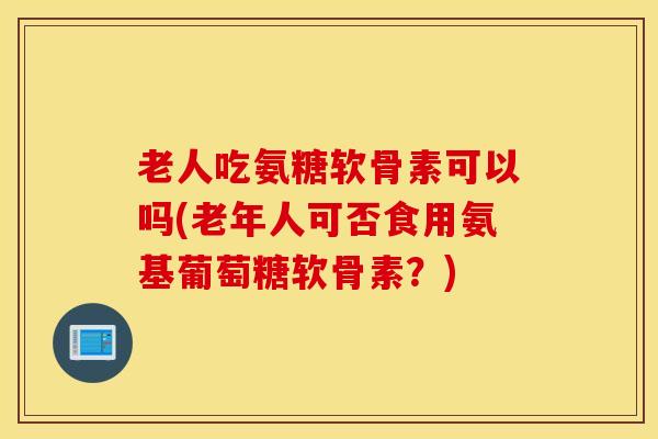 老人吃氨糖软骨素可以吗(老年人可否食用氨基葡萄糖软骨素？)
