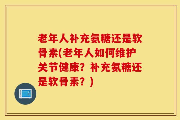 老年人补充氨糖还是软骨素(老年人如何维护关节健康？补充氨糖还是软骨素？)