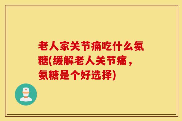 老人家关节痛吃什么氨糖(缓解老人关节痛，氨糖是个好选择)