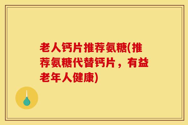 老人钙片推荐氨糖(推荐氨糖代替钙片，有益老年人健康)