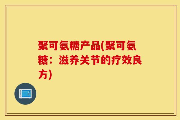 聚可氨糖产品(聚可氨糖：滋养关节的疗效良方)