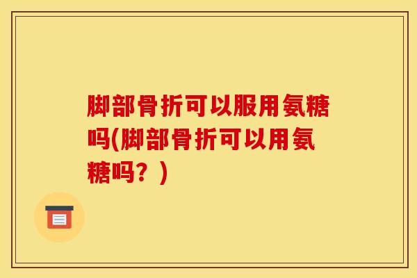 脚部骨折可以服用氨糖吗(脚部骨折可以用氨糖吗？)