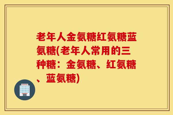 老年人金氨糖红氨糖蓝氨糖(老年人常用的三种糖：金氨糖、红氨糖、蓝氨糖)