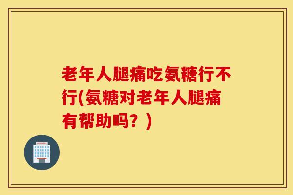 老年人腿痛吃氨糖行不行(氨糖对老年人腿痛有帮助吗？)