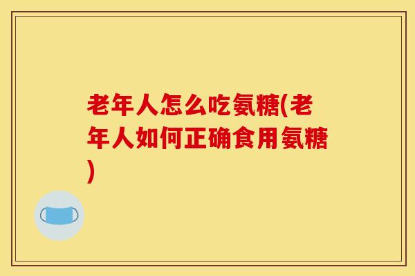 老年人怎么吃氨糖(老年人如何正确食用氨糖)