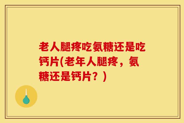 老人腿疼吃氨糖还是吃钙片(老年人腿疼，氨糖还是钙片？)