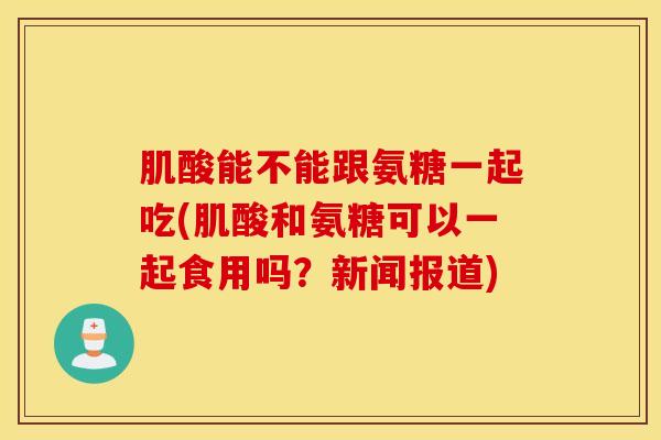 肌酸能不能跟氨糖一起吃(肌酸和氨糖可以一起食用吗?新闻报道) 肌酸能不能跟氨糖一起吃(肌酸和氨糖可以一起食用吗?新闻报道)