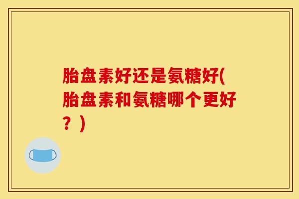 胎盘素好还是氨糖好(胎盘素和氨糖哪个更好？)