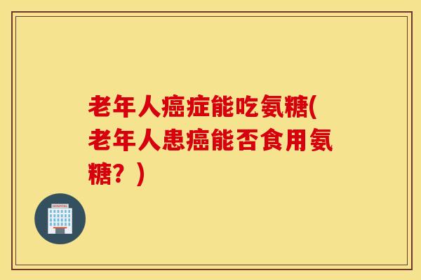 老年人癌症能吃氨糖(老年人患癌能否食用氨糖？)