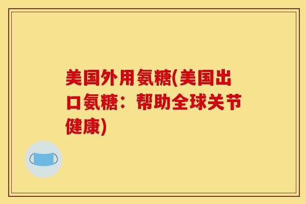 美国外用氨糖(美国出口氨糖：帮助全球关节健康)
