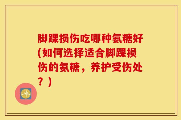 脚踝损伤吃哪种氨糖好(如何选择适合脚踝损伤的氨糖，养护受伤处？)