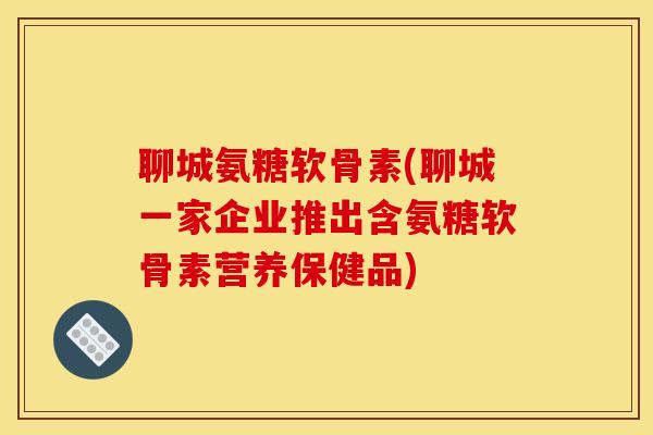 聊城氨糖软骨素(聊城一家企业推出含氨糖软骨素营养保健品) 聊城氨糖软骨素(聊城一家企业推出含氨糖软骨素营养保健品)