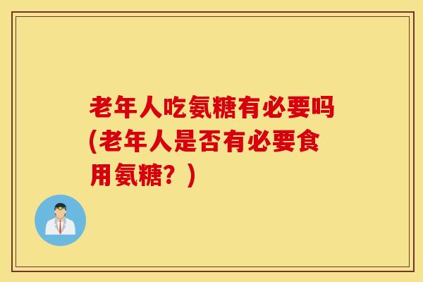 老年人吃氨糖有必要吗(老年人是否有必要食用氨糖？)