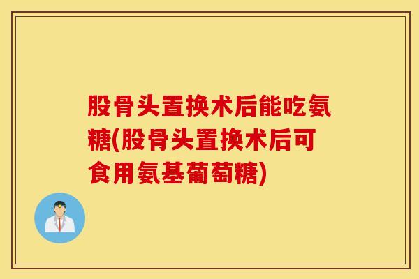 股骨头置换术后能吃氨糖(股骨头置换术后可食用氨基葡萄糖) 股骨头置换术后能吃氨糖(股骨头置换术后可食用氨基葡萄糖)