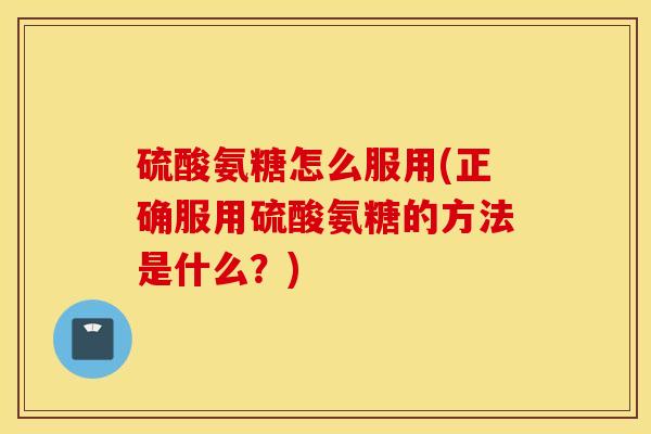 硫酸氨糖怎么服用(正确服用硫酸氨糖的方法是什么？)