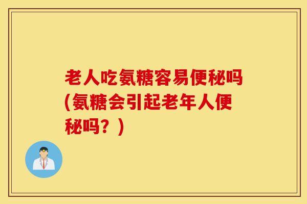 老人吃氨糖容易便秘吗(氨糖会引起老年人便秘吗？)