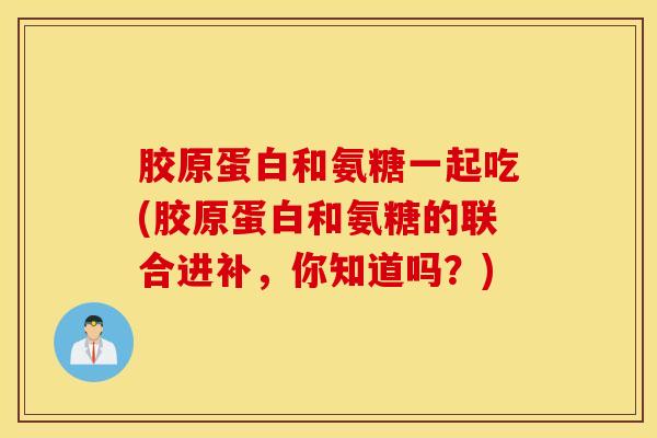 胶原蛋白和氨糖一起吃(胶原蛋白和氨糖的联合进补，你知道吗？)