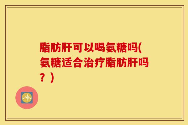 脂肪肝可以喝氨糖吗(氨糖适合治疗脂肪肝吗？)