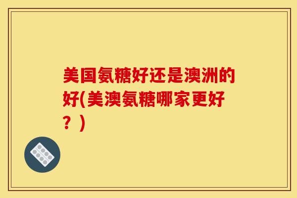 美国氨糖好还是澳洲的好(美澳氨糖哪家更好？)