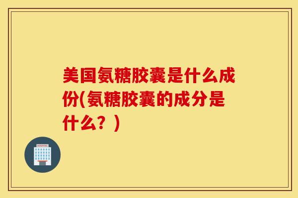 美国氨糖胶囊是什么成份(氨糖胶囊的成分是什么？)
