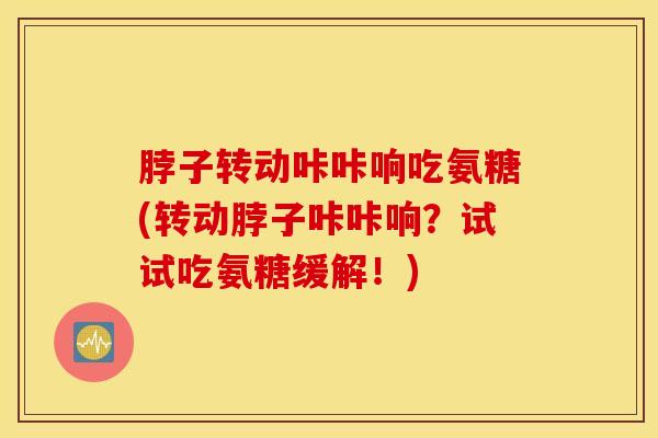 脖子转动咔咔响吃氨糖(转动脖子咔咔响？试试吃氨糖缓解！)