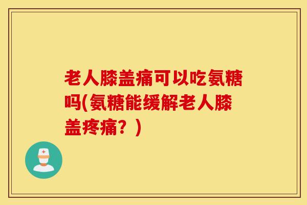 老人膝盖痛可以吃氨糖吗(氨糖能缓解老人膝盖疼痛？)