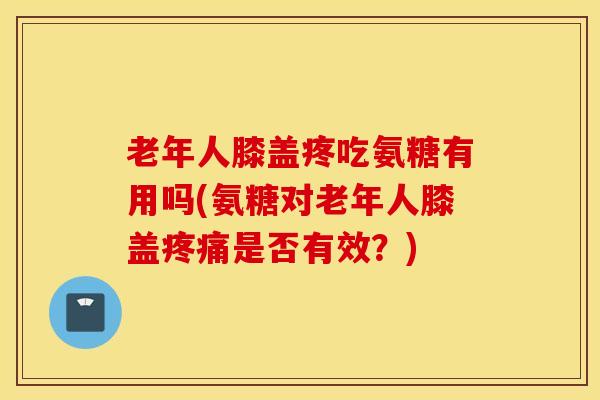 老年人膝盖疼吃氨糖有用吗(氨糖对老年人膝盖疼痛是否有效？)