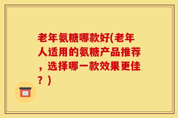 老年氨糖哪款好(老年人适用的氨糖产品推荐，选择哪一款效果更佳？)